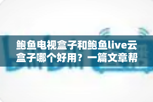 鲍鱼电视盒子和鲍鱼live云盒子哪个好用?一篇文章帮你选对不踩坑 鲍鱼电视盒子和鲍鱼live云盒子哪个好用?一篇文章帮你选对不踩坑
