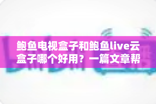 鲍鱼电视盒子和鲍鱼live云盒子哪个好用？一篇文章帮你选对不踩坑
