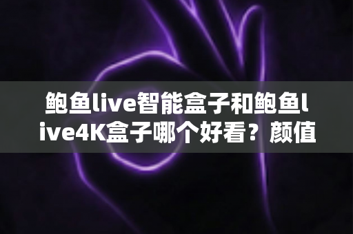鲍鱼live智能盒子和鲍鱼live4K盒子哪个好看？颜值与实力双维度深度评测指南