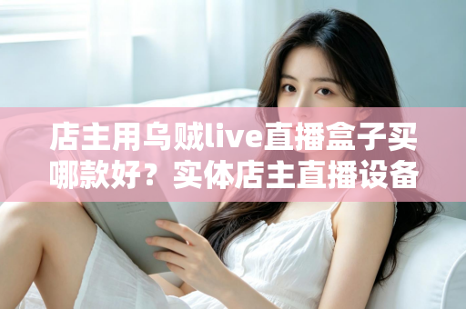 店主用乌贼live直播盒子买哪款好？实体店主直播设备选购全攻略