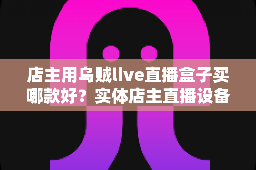 店主用乌贼live直播盒子买哪款好？实体店主直播设备选购全攻略