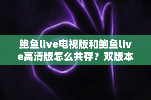 鲍鱼live电视版和鲍鱼live高清版怎么共存?双版本安装与管理全攻略 鲍鱼live电视版和鲍鱼live高清版怎么共存?双版本安装与管理全攻略