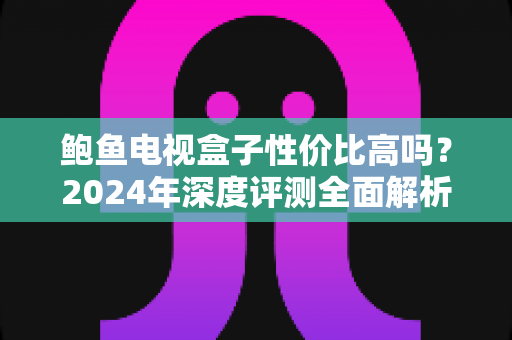 鲍鱼电视盒子性价比高吗?2024年深度评测全面解析,看完再买不踩坑 鲍鱼电视盒子性价比高吗?2024年深度评测全面解析,看完再买不踩坑