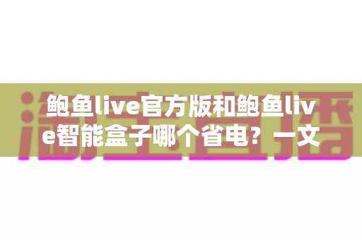 鲍鱼live官方版和鲍鱼live智能盒子哪个省电?一文读懂两款设备的真实功耗差异与节能选购攻略 鲍鱼live官方版和鲍鱼live智能盒子哪个省电?一文读懂两款设备的真实功耗差异与节能选购攻略