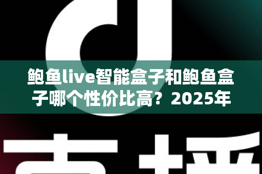 鲍鱼live智能盒子和鲍鱼盒子哪个性价比高？2025年超实用选购对比全解析，看完不再纠结