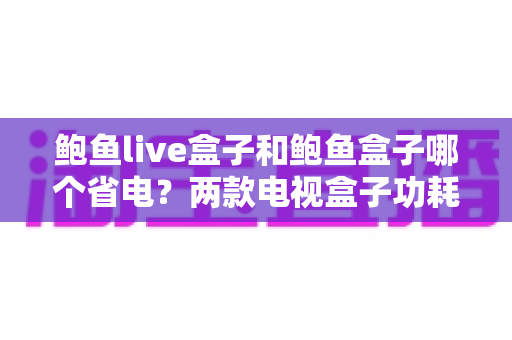鲍鱼live盒子和鲍鱼盒子哪个省电？两款电视盒子功耗深度对比与省电全攻略