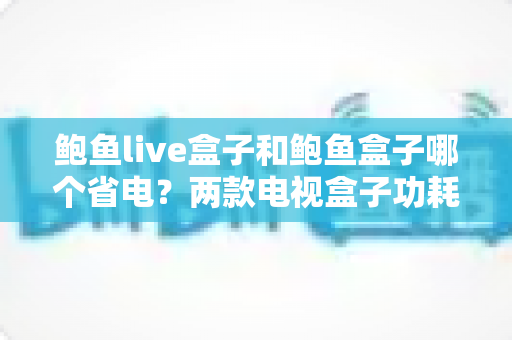 鲍鱼live盒子和鲍鱼盒子哪个省电？两款电视盒子功耗深度对比与省电全攻略