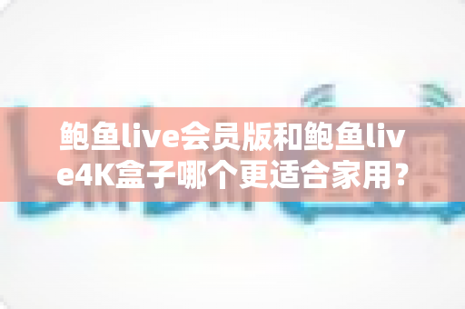 鲍鱼live会员版和鲍鱼live4K盒子哪个更适合家用？家庭影音设备深度对比与选购指南