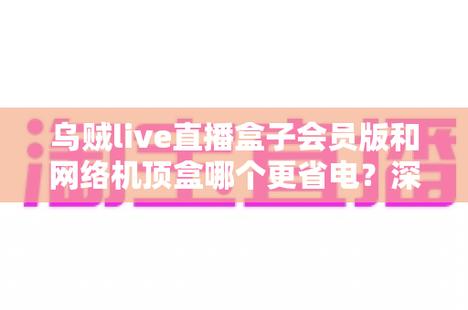 乌贼live直播盒子会员版和网络机顶盒哪个更省电?深度功耗对比与省钱选购全攻略 乌贼live直播盒子会员版和网络机顶盒哪个更省电?深度功耗对比与省钱选购全攻略