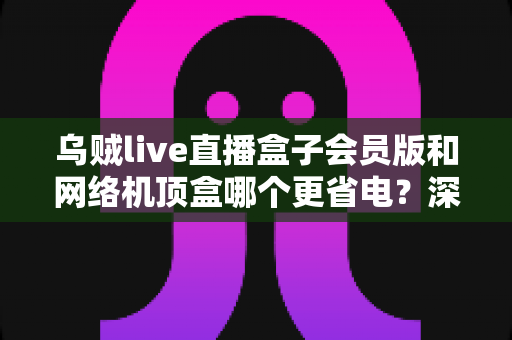 乌贼live直播盒子会员版和网络机顶盒哪个更省电?深度功耗对比与省钱选购全攻略 乌贼live直播盒子会员版和网络机顶盒哪个更省电?深度功耗对比与省钱选购全攻略