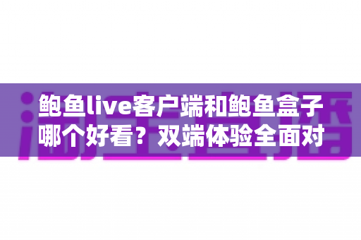 鲍鱼live客户端和鲍鱼盒子哪个好看？双端体验全面对比与选择指南