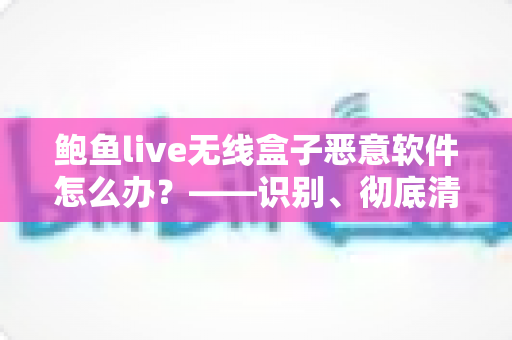 鲍鱼live无线盒子恶意软件怎么办？——识别、彻底清除与全面防护实用指南