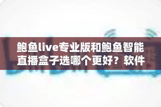 鲍鱼live专业版和鲍鱼智能直播盒子选哪个更好？软件与硬件直播方案全维度深度对比指南