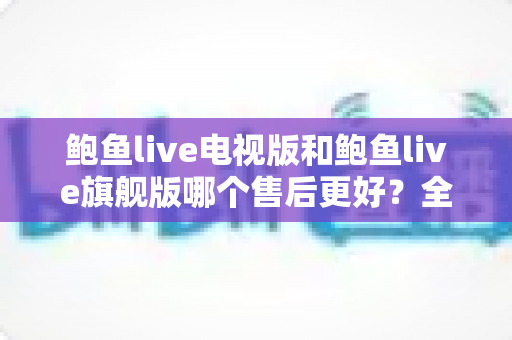 鲍鱼live电视版和鲍鱼live旗舰版哪个售后更好？全方位对比分析与选择指南