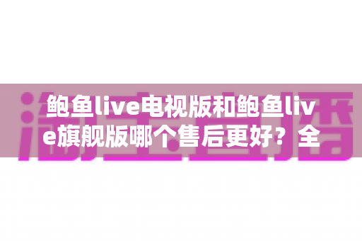 鲍鱼live电视版和鲍鱼live旗舰版哪个售后更好？全方位对比分析与选择指南