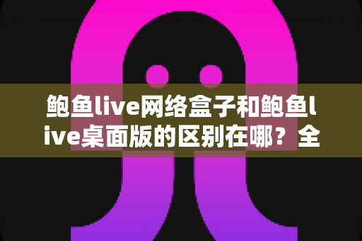 鲍鱼live网络盒子和鲍鱼live桌面版的区别在哪？全面解析两大版本差异，帮你选对适合自己的使用方式
