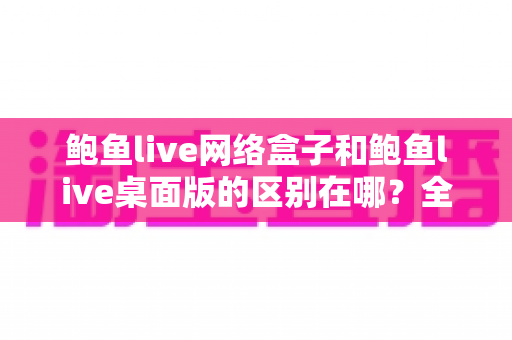 鲍鱼live网络盒子和鲍鱼live桌面版的区别在哪？全面解析两大版本差异，帮你选对适合自己的使用方式