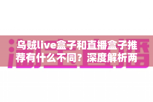 乌贼live盒子和直播盒子推荐有什么不同?深度解析两类直播工具的核心差异与选择指南 乌贼live盒子和直播盒子推荐有什么不同?深度解析两类直播工具的核心差异与选择指南