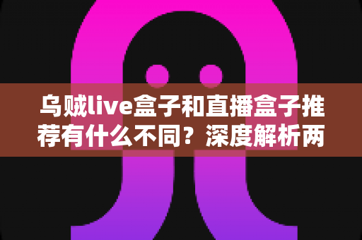 乌贼live盒子和直播盒子推荐有什么不同？深度解析两类直播工具的核心差异与选择指南