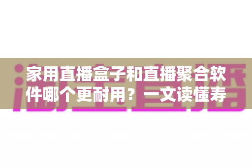 家用直播盒子和直播聚合软件哪个更耐用？一文读懂寿命差异与选购攻略