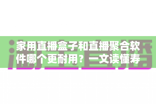 家用直播盒子和直播聚合软件哪个更耐用？一文读懂寿命差异与选购攻略