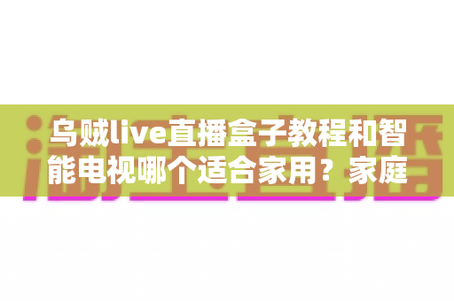 乌贼live直播盒子教程和智能电视哪个适合家用？家庭影音设备选购深度指南
