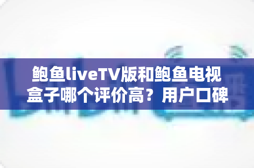 鲍鱼liveTV版和鲍鱼电视盒子哪个评价高?用户口碑与使用体验全面对比解析 鲍鱼liveTV版和鲍鱼电视盒子哪个评价高?用户口碑与使用体验全面对比解析