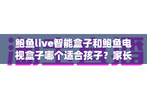鲍鱼live智能盒子和鲍鱼电视盒子哪个适合孩子？家长必读的深度选购指南与避坑建议