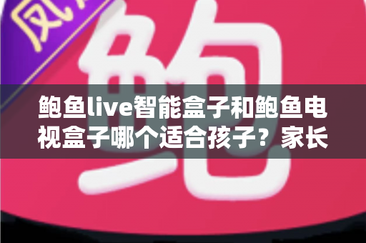 鲍鱼live智能盒子和鲍鱼电视盒子哪个适合孩子？家长必读的深度选购指南与避坑建议