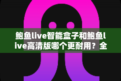 鲍鱼live智能盒子和鲍鱼live高清版哪个更耐用？全方位耐用性对比与选购避坑指南