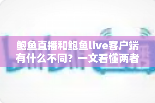 鲍鱼直播和鲍鱼live客户端有什么不同？一文看懂两者核心差异与选择指南