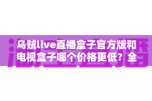 乌贼live直播盒子官方版和电视盒子哪个价格更低？全面价格对比与选购指南