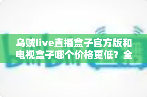 乌贼live直播盒子官方版和电视盒子哪个价格更低？全面价格对比与选购指南