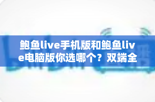 鲍鱼live手机版和鲍鱼live电脑版你选哪个?双端全面对比与实用选择指南 鲍鱼live手机版和鲍鱼live电脑版你选哪个?双端全面对比与实用选择指南