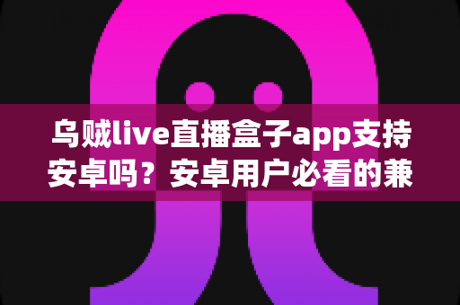 乌贼live直播盒子app支持安卓吗？安卓用户必看的兼容性全解析与安装使用指南