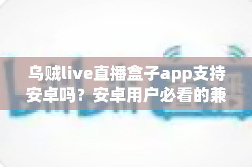 乌贼live直播盒子app支持安卓吗？安卓用户必看的兼容性全解析与安装使用指南