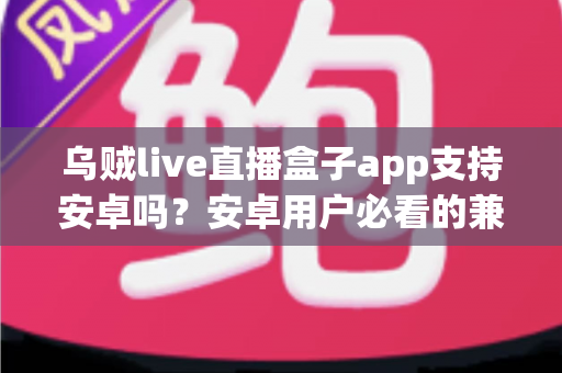 乌贼live直播盒子app支持安卓吗？安卓用户必看的兼容性全解析与安装使用指南
