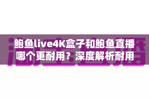 鲍鱼live4K盒子和鲍鱼直播哪个更耐用？深度解析耐用性差异与长期使用指南