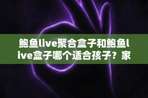 鲍鱼live聚合盒子和鲍鱼live盒子哪个适合孩子?家长必读的深度分析与安全指南 鲍鱼live聚合盒子和鲍鱼live盒子哪个适合孩子?家长必读的深度分析与安全指南