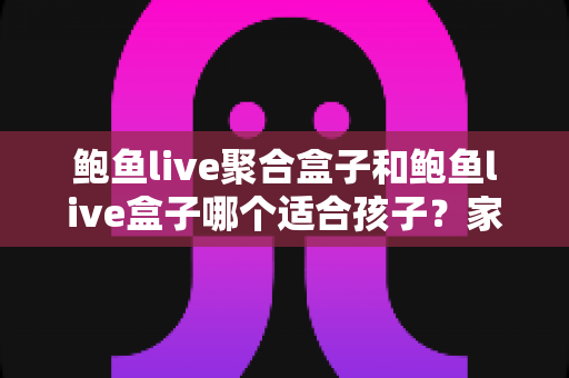 鲍鱼live聚合盒子和鲍鱼live盒子哪个适合孩子?家长必读的深度分析与安全指南 鲍鱼live聚合盒子和鲍鱼live盒子哪个适合孩子?家长必读的深度分析与安全指南