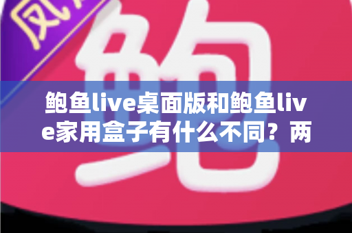 鲍鱼live桌面版和鲍鱼live家用盒子有什么不同？两大版本全方位对比与选购指南