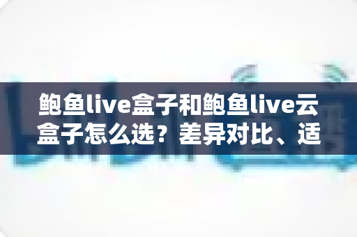 鲍鱼live盒子和鲍鱼live云盒子怎么选？差异对比、适用人群与避坑指南全解析