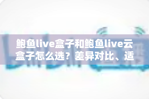 鲍鱼live盒子和鲍鱼live云盒子怎么选？差异对比、适用人群与避坑指南全解析