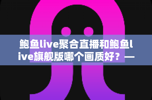 鲍鱼live聚合直播和鲍鱼live旗舰版哪个画质好？——两大版本画质深度对比与选购全攻略