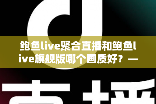 鲍鱼live聚合直播和鲍鱼live旗舰版哪个画质好？——两大版本画质深度对比与选购全攻略