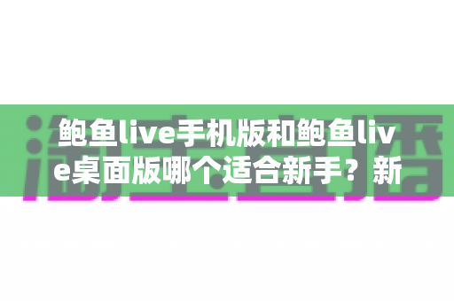 鲍鱼live手机版和鲍鱼live桌面版哪个适合新手?新手入门全攻略与实用选择指南 鲍鱼live手机版和鲍鱼live桌面版哪个适合新手?新手入门全攻略与实用选择指南