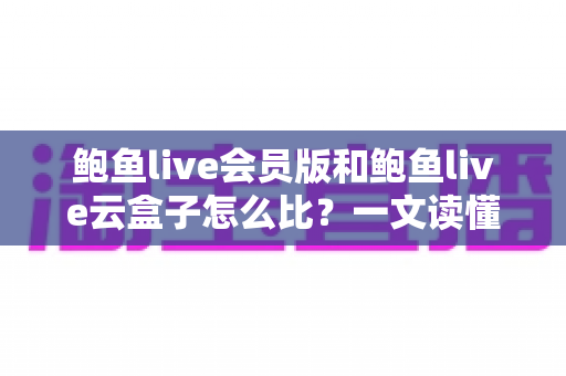 鲍鱼live会员版和鲍鱼live云盒子怎么比?一文读懂区别、体验、费用与选择建议 鲍鱼live会员版和鲍鱼live云盒子怎么比?一文读懂区别、体验、费用与选择建议