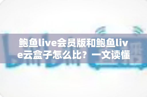 鲍鱼live会员版和鲍鱼live云盒子怎么比?一文读懂区别、体验、费用与选择建议 鲍鱼live会员版和鲍鱼live云盒子怎么比?一文读懂区别、体验、费用与选择建议