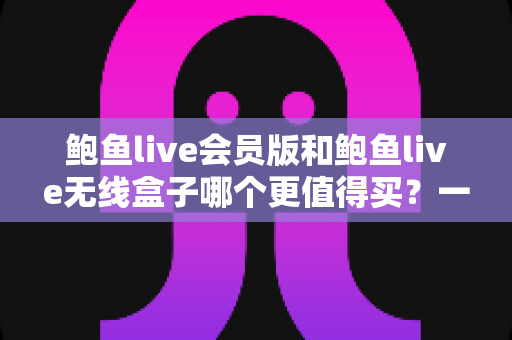 鲍鱼live会员版和鲍鱼live无线盒子哪个更值得买？一篇看懂的全面对比指南