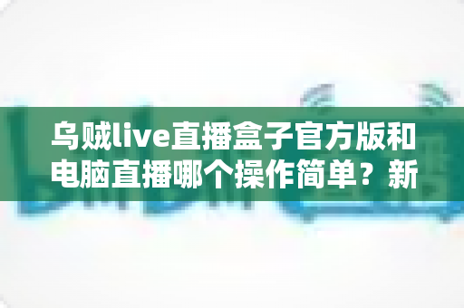 乌贼live直播盒子官方版和电脑直播哪个操作简单?新手主播必读的全面对比指南 乌贼live直播盒子官方版和电脑直播哪个操作简单?新手主播必读的全面对比指南